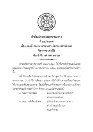 38
คำสั่่�งแม่่กองธรรมสนามหลวง
ที่่� ๕๔/๒๕๖๗
เรื่่�อง แต่่งตั้้�งคณะทำงานยกร่่างข้้อสอบธรรมศึึกษา 
วิิชาพุุทธประวััติิ
ประจำปีีการศึึกษา ๒๕๖๗
ตามมติิมหาเถรสมาคมที่่� ๔๔๐/๒๕๖๗ ได้้เห็็นชอบกำหนดวัันสอบ
ธรรมศึึกษา ในวัันศุุกร์์ที่่� ๒๒ พฤศจิิกายน ๒๕๖๗ พร้้อมกัันทั่่�วราชอาณาจัักร
นั้้�น
เพื่่�อให้้การจััดทำข้้อสอบธรรมศึึกษา วิิชาพุุทธประวััติิ ของสนามหลวง
แผนกธรรม ประจำปีีการศึึกษา ๒๕๖๗ เป็็นไปด้้วยความเรีียบร้้อยและ
ได้้มาตรฐานเป็็นระบบสากล จึึงแต่่งตั้้�งคณะทำงานยกร่่างข้้อสอบธรรมศึึกษา
วิิชาพุุทธประวััติิ ประจำปีีการศึึกษา ๒๕๖๗ มีีรายนามดัังนี้้�
๑. พระราชวชิิรโมลีี		ผอ.กองเทคโนโลยีีสารสนเทศ
					หััวหน้้าคณะทำงาน
๒. พระราชพิิพััฒนโกศล	ผูู้�ช่่วยแม่่กองธรรมสนามหลวง
					 ประจำหนตะวัันออก
					 คณะทำงาน
 