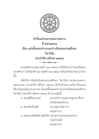 40
คำสั่่�งแม่่กองธรรมสนามหลวง
ที่่� ๕๕/๒๕๖๗
เรื่่�อง แต่่งตั้้�งคณะทำงานยกร่่างข้้อสอบธรรมศึึกษา 
วิิชาวิินััย
ประจำปีีการศึึกษา ๒๕๖๗
ตามมติิมหาเถรสมาคมที่่� ๔๔๐/๒๕๖๗ ได้้เห็็นชอบกำหนดวัันสอบ
ธรรมศึึกษา ในวัันศุุกร์์ที่่� ๒๒ พฤศจิิกายน ๒๕๖๗ พร้้อมกัันทั่่�วราชอาณาจัักร
นั้้�น
เพื่่�อให้้การจััดทำข้้อสอบธรรมศึึกษา วิิชาวิินััย ของสนามหลวง
แผนกธรรม ประจำปีีการศึึกษา ๒๕๖๗ เป็็นไปด้้วยความเรีียบร้้อยและ
ได้้มาตรฐานเป็็นระบบสากล จึึงแต่่งตั้้�งคณะทำงานยกร่่างข้้อสอบธรรมศึึกษา
วิิชาวิินััย ประจำปีีการศึึกษา ๒๕๖๗ มีีรายนามดัังนี้้�
๑. พระสุุธีีรััตนาภรณ์์		 ผอ.กองวิิชาการและมาตรฐานการศึึกษา
					หััวหน้้าคณะทำงาน
๒. พระวชิิรรััตนสุุธีี 	ผอ.กลุ่่�มงานวิิชาการ			
					 คณะทำงาน
๓. พระมหาสุุทธิิพงศ์์ สุุทฺฺธิิวํํโส เลขานุุการรองแม่่กองธรรมฯ
					 ประจำหนใต้้ 				
					 คณะทำงาน
 