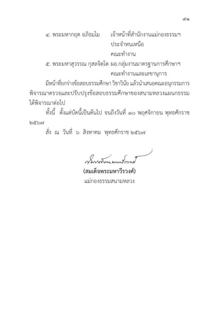 41
๔. พระมหากฤต อภิิธมฺฺโม เจ้้าหน้้าที่่�สำนัักงานแม่่กองธรรมฯ
					 ประจำหนเหนืือ			
					 คณะทำงาน
๕. พระมหาสุุวรรณ กุุสลจิิตฺฺโต	ผอ.กลุ่่�มงานมาตรฐานการศึึกษาฯ
					 คณะทำงานและเลขานุุการ
	มีีหน้้าที่่�ยกร่่างข้้อสอบธรรมศึึกษา วิิชาวิินััย แล้้วนำเสนอคณะอนุุกรรมการ
พิิจารณาตรวจและปรัับปรุุงข้้อสอบธรรมศึึกษาของสนามหลวงแผนกธรรม
ได้้พิิจารณาต่่อไป
	ทั้้�งนี้้� ตั้้�งแต่่บััดนี้้�เป็็นต้้นไป จนถึึงวัันที่่� ๑๐ พฤศจิิกายน พุุทธศัักราช
๒๕๖๗
	สั่่�ง ณ วัันที่่� ๖ สิิงหาคม พุุทธศัักราช ๒๕๖๗
(สมเด็็จพระมหาวีีรวงศ์์)
แม่่กองธรรมสนามหลวง
 