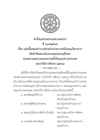 42
คำสั่่�งแม่่กองธรรมสนามหลวง
ที่่� ๖๑/๒๕๖๗
เรื่่�อง แต่่งตั้้�งคณะทำงานช่่วยอำนวยการสนัับสนุุนโครงการ
จััดทำข้้อสอบนัักธรรมและธรรมศึึกษา
ของสนามหลวงแผนกธรรมทั้้�งในและต่่างประเทศ
ประจำปีีการศึึกษา ๒๕๖๗
เพื่่�อให้้การจััดทำข้้อสอบนัักธรรมและธรรมศึึกษาทั้้�งในและต่่างประเทศ
ของสนามหลวงแผนกธรรม ประจำปีีการศึึกษา ๒๕๖๗ เป็็นไปด้้วยความ
เรีียบร้้อยและได้้มาตรฐานเป็็นระบบสากล จึึงแต่่งตั้้�งคณะทำงานช่่วย
อำนวยการสนัับสนุุนการทำงานของคณะกรรมการ คณะอนุุกรรมการ และ
คณะทำงานทุุกคณะ ประจำปีีการศึึกษา ๒๕๖๗ มีีรายนามดัังนี้้�
๑. พระพิิสณห์์วชิิรากร	ผอ.กลุ่่�มงานกิิจการพิิเศษ
		หััวหน้้าคณะทำงาน
๒. พระครููพิิพิิธวรกิิจจาทร	ผอ.กลุ่่�มช่่วยอำนวยการฯ
		 คณะทำงาน
๓. พระครููวิินััยธรอาทิิตย์์ อภิินนฺฺโท จศป.กลุุ่�มงานกิิจการพิิเศษ	
		 คณะทำงาน
๔. นายถวิิล พลวงศ์์สกุุล จศป.กลุุ่�มช่่วยอำนวยการฯ
		 คณะทำงาน
 