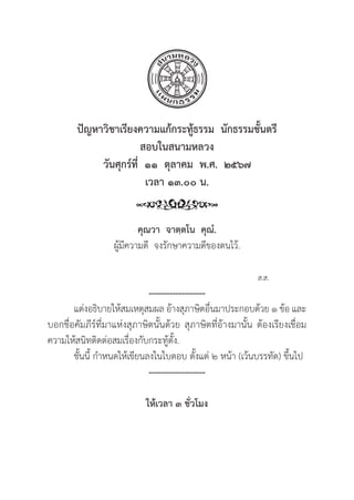 47
ปััญหาวิิชาเรีียงความแก้้กระทู้้�ธรรม  นัักธรรมชั้้�นตรีี
สอบในสนามหลวง
วัันศุุกร์์ที่่�  ๑๑  ตุุลาคม  พ.ศ.  ๒๕๖๗
เวลา ๑๓.๐๐ น.
คุุณวา  จาตฺฺตโน  คุุณํํ.
ผู้้�มีีความดีี จงรัักษาความดีีของตนไว้้.
					 			ส.ส.
-------------------
แต่่งอธิิบายให้้สมเหตุุสมผล อ้้างสุุภาษิิตอื่่�นมาประกอบด้้วย ๑ ข้้อ และ
บอกชื่่�อคััมภีีร์์ที่่�มาแห่่งสุุภาษิิตนั้้�นด้้วย สุุภาษิิตที่่�อ้้างมานั้้�น ต้้องเรีียงเชื่่�อม
ความให้้สนิิทติิดต่่อสมเรื่่�องกัับกระทู้้�ตั้้�ง.
	ชั้้�นนี้้� กำหนดให้้เขีียนลงในใบตอบ ตั้้�งแต่่ ๒ หน้้า (เว้้นบรรทััด) ขึ้้�นไป
-------------------
ให้้เวลา ๓ ชั่่�วโมง
 