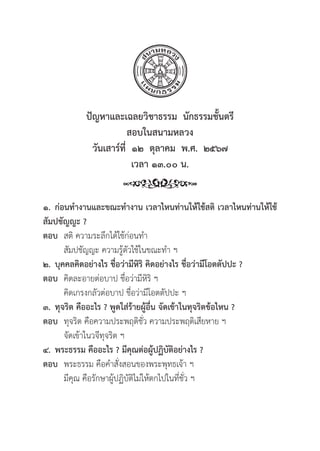 48
ปััญหาและเฉลยวิิชาธรรม  นัักธรรมชั้้�นตรีี
สอบในสนามหลวง
วัันเสาร์์ที่่�  ๑๒  ตุุลาคม  พ.ศ.  ๒๕๖๗
เวลา ๑๓.๐๐ น.
๑. ก่่อนทำงานและขณะทำงาน เวลาไหนท่่านให้้ใช้้สติิ เวลาไหนท่่านให้้ใช้้
สััมปชััญญะ ?
ตอบ สติิ ความระลึึกได้้ใช้้ก่่อนทำ
		สััมปชััญญะ ความรู้้�ตััวใช้้ในขณะทำ ฯ
๒. บุุคคลคิิดอย่่างไร ชื่่�อว่่ามีีหิิริิ คิิดอย่่างไร ชื่่�อว่่ามีีโอตตััปปะ ?
ตอบ คิิดละอายต่่อบาป ชื่่�อว่่ามีีหิิริิ ฯ
		คิิดเกรงกลััวต่่อบาป ชื่่�อว่่ามีีโอตตััปปะ ฯ
๓. ทุุจริิต คืืออะไร ? พููดใส่่ร้้ายผู้้�อื่่�น จััดเข้้าในทุุจริิตข้้อไหน ?
ตอบ ทุุจริิต คืือความประพฤติิชั่่�ว ความประพฤติิเสีียหาย ฯ
		จััดเข้้าในวจีีทุุจริิต ฯ
๔. พระธรรม คืืออะไร ? มีีคุุณต่่อผู้้�ปฏิิบััติิอย่่างไร ?
ตอบ พระธรรม คืือคำสั่่�งสอนของพระพุุทธเจ้้า ฯ
		มีีคุุณ คืือรัักษาผู้้�ปฏิิบััติิไม่่ให้้ตกไปในที่่�ชั่่�ว ฯ
 