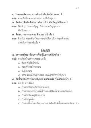 49
๕. ในพรหมวิิหาร ๔ ความรัักอย่่างไร จึึงจััดว่่าเมตตา ?
ตอบ ความรัักด้้วยความปรารถนาจะให้้เป็็นสุุข ฯ
๖. ขัันธ์์ ๕ ได้้แก่่อะไรบ้้าง ? สัังขารขัันธ์์ จััดเป็็นรููปหรืือนาม ?
ตอบ ได้้แก่่ รููป เวทนา สััญญา สัังขาร และวิิญญาณ ฯ
		จััดเป็็นนาม ฯ
๗. สััมมาวาจา เจรจาชอบ คืือเจรจาอย่่างไร ?
ตอบ คืือเว้้นจากพููดเท็็จ เว้้นจากพููดส่่อเสีียด เว้้นจากพููดคำหยาบ
		 และเว้้นจากพููดเพ้้อเจ้้อ ฯ
คิิหิิปฏิิบััติิ
๘. ฆราวาสผู้้�ครองเรืือนควรตั้้�งอยู่่�ในธรรมข้้อใดบ้้าง ?
ตอบ ควรตั้้�งอยู่่�ในฆราวาสธรรม ๔ คืือ
		 ๑.	สััจจะ ซื่่�อสััตย์์ต่่อกััน
		 ๒. ทมะ รู้้�จัักข่่มใจของตน
		 ๓. 	ขัันติิ อดทน
		 ๔. จาคะ สละให้้ปัันสิ่่�งของของตนแก่่คนที่่�ควรให้้ปััน ฯ
๙. ศีีลที่่�คฤหััสถ์์ควรรัักษาเป็็นนิิตย์์ คืือศีีลอะไร ? ได้้แก่่อะไรบ้้าง ?
ตอบ คืือ ศีีล ๕ ฯ ได้้แก่่
		 ๑. เว้้นจากทำชีีวิิตสััตว์์ให้้ตกล่่วงไป
		 ๒. เว้้นจากถืือเอาสิ่่�งของที่่�เจ้้าของไม่่ได้้ให้้ด้้วยอาการแห่่งขโมย
		 ๓. เว้้นจากประพฤติิผิิดในกาม
		 ๔. เว้้นจากพููดเท็็จ
		 ๕. เว้้นจากดื่่�มน้้ำเมาคืือสุุราและเมรััยอัันเป็็นที่่�ตั้้�งแห่่งความประมาท ฯ
 