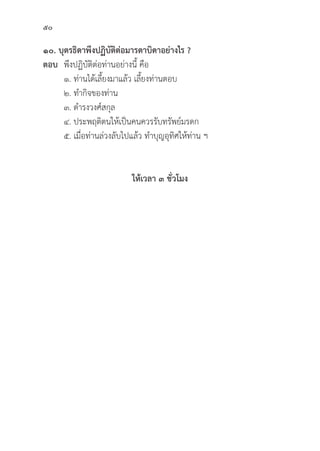 50
๑๐. บุุตรธิิดาพึึงปฏิิบััติิต่่อมารดาบิิดาอย่่างไร ?
ตอบ พึึงปฏิิบััติิต่่อท่่านอย่่างนี้้� คืือ
๑. ท่่านได้้เลี้้�ยงมาแล้้ว เลี้้�ยงท่่านตอบ
๒. ทำกิิจของท่่าน
๓. ดำรงวงศ์์สกุุล
๔. ประพฤติิตนให้้เป็็นคนควรรัับทรััพย์์มรดก
๕. เมื่่�อท่่านล่่วงลัับไปแล้้ว ทำบุุญอุุทิิศให้้ท่่าน ฯ
ให้้เวลา ๓ ชั่่�วโมง
 