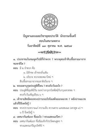 51
ปััญหาและเฉลยวิิชาพุุทธประวััติิ  นัักธรรมชั้้�นตรีี
สอบในสนามหลวง
วัันอาทิิตย์์ที่่�  ๑๓  ตุุลาคม  พ.ศ.  ๒๕๖๗
๑. ประชาชนในชมพููทวีีปมีีกี่่�จำพวก ? พระพุุทธเจ้้าสืืบเชื้้�อสายมาจาก
ชนชาติิใด ?
ตอบ มีี ๒ จำพวก คืือ
			 ๑. มิิลัักขะ เจ้้าของถิ่่�นเดิิม
			 ๒. อริิยกะ พวกอพยพมาใหม่่ ฯ
		สืืบเชื้้�อสายมาจากชนชาติิอริิยกะ ฯ
๒. พระมหาบุุรุุษประสููติิที่่�ไหน ? ตรงกัับวัันอะไร ?
ตอบ ประสููติิที่่�ลุุมพิินีีวััน ระหว่่างกรุุงกบิิลพััสดุ์์�กัับกรุุงเทวทหะ ฯ
		 ตรงกัับวัันเพ็็ญเดืือน ๖ ฯ
๓. เจ้้าชายสิิทธััตถะทรงปรารภอะไรจึึงเสด็็จออกผนวช ? หลัังจากผนวช
แล้้วกี่่�ปีีจึึงตรััสรู้้� ?
ตอบ ทรงปรารภความแก่่ ความเจ็็บ ความตาย และสมณะ (เทวทููต ๔) ฯ
		 ๖ ปีี จึึงตรััสรู้้� ฯ
๔. เทศนากััณฑ์์แรก ชื่่�ออะไร ? ทรงแสดงแก่่ใคร ?
ตอบ เทศนากััณฑ์์แรก ชื่่�อธััมมจัักกััปปวััตตนสููตร ฯ
		 ทรงแสดงแก่่ปััญจวััคคีีย์์ ฯ
 