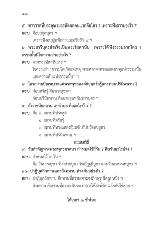 52
๕. ฆราวาสที่่�บรรลุุพระอรหััตผลคนแรกคืือใคร ? เพราะฟัังธรรมอะไร ?
ตอบ คืือยสกุุลบุุตร ฯ
		 เพราะฟัังอนุุปุุพพีีกถาและอริิยสััจ ๔ ฯ
๖ พระสารีีบุุตรสำเร็็จเป็็นพระโสดาบััน  เพราะได้้ฟัังธรรมจากใคร ?
ธรรมนั้้�นมีีใจความว่่าอย่่างไร ?
ตอบ จากพระอััสสชิิเถระ ฯ
		 ใจความว่่า “ธรรมใดเกิิดแต่่เหตุุ พระศาสดาทรงแสดงเหตุุแห่่งธรรมนั้้�น
		 และความดัับแห่่งธรรมนั้้�น” ฯ
๗. ใครถวายบิิณฑบาตแด่่พระพุุทธองค์์ก่่อนตรััสรู้้�และก่่อนปริินิิพพาน ?
ตอบ ก่่อนตรััสรู้้� คืือนางสุุชาดา
		ก่่อนปริินิิพพาน คืือนายจุุนทกััมมารบุุตร ฯ
๘. สัังเวชนีียสถาน ๔ ตำบล คืืออะไรบ้้าง ?
ตอบ	คืือ ๑. สถานที่่�ประสููติิ
		 ๒. สถานที่่�ตรััสรู้้�
		 ๓. สถานที่่�ทรงแสดงธััมมจัักกััปปวััตตนสููตร
		 ๔. สถานที่่�ปริินิิพพาน ฯ
ศาสนพิิธีี
๙. วัันสำคััญทางพระพุุทธศาสนา กำหนดไว้้กี่่�วััน ? คืือวัันอะไรบ้้าง ?
ตอบ กำหนดไว้้ ๔ วััน ฯ
		คืือ วัันมาฆบููชา วัันวิิสาขบููชา วัันอััฏฐมีีบููชา และวัันอาสาฬหบููชา ฯ
๑๐. ปาฏิิบุุคลิิกทานและสัังฆทาน ต่่างกัันอย่่างไร ?
ตอบ ปาฏิิบุุคลิิกทาน คืือทานที่่�ถวายเจาะจงภิิกษุุรููปใดรููปหนึ่่�ง ฯ
		สัังฆทาน คืือทานที่่�ถวายเป็็นของกลางให้้สงฆ์์จััดเฉลี่่�ยกัันใช้้สอย ฯ
ให้้เวลา ๓ ชั่่�วโมง
 