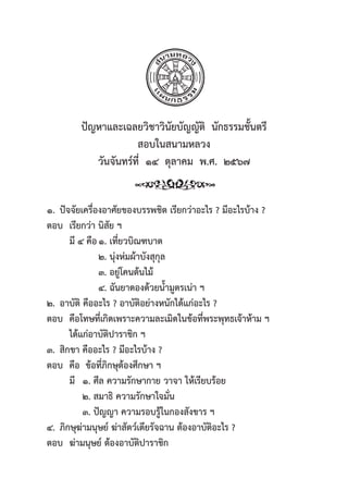 53
ปััญหาและเฉลยวิิชาวิินััยบััญญััติิ  นัักธรรมชั้้�นตรีี
สอบในสนามหลวง
วัันจัันทร์์ที่่�  ๑๔  ตุุลาคม  พ.ศ.  ๒๕๖๗
๑. ปััจจััยเครื่่�องอาศััยของบรรพชิิต เรีียกว่่าอะไร ? มีีอะไรบ้้าง ?
ตอบ เรีียกว่่า นิิสััย ฯ
   มีี ๔ คืือ๑. เที่่�ยวบิิณฑบาต       
๒. นุ่่�งห่่มผ้้าบัังสุุกุุล
             ๓. อยู่่�โคนต้้นไม้้          
๔. ฉัันยาดองด้้วยน้้ำมููตรเน่่า ฯ
๒. อาบััติิ คืืออะไร ? อาบััติิอย่่างหนัักได้้แก่่อะไร ?
ตอบ คืือโทษที่่�เกิิดเพราะความละเมิิดในข้้อที่่�พระพุุทธเจ้้าห้้าม ฯ
   ได้้แก่่อาบััติิปาราชิิก ฯ
๓. สิิกขา คืืออะไร ? มีีอะไรบ้้าง ?
ตอบ คืือ ข้้อที่่�ภิิกษุุต้้องศึึกษา ฯ
   มีี ๑. ศีีล ความรัักษากาย วาจา ให้้เรีียบร้้อย
      ๒. สมาธิิ ความรัักษาใจมั่่�น
      ๓. ปััญญา ความรอบรู้้�ในกองสัังขาร ฯ
๔. ภิิกษุุฆ่่ามนุุษย์์ ฆ่่าสััตว์์เดีียรััจฉาน ต้้องอาบััติิอะไร ?
ตอบ ฆ่่ามนุุษย์์ ต้้องอาบััติิปาราชิิก
 