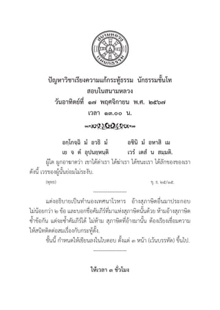 57
ปััญหาวิิชาเรีียงความแก้้กระทู้้�ธรรม  นัักธรรมชั้้�นโท
สอบในสนามหลวง
วัันอาทิิตย์์ที่่�  ๑๗  พฤศจิิกายน  พ.ศ.  ๒๕๖๗
เวลา  ๑๓.๐๐  น.
อกฺฺโกจฺฺฉิิ  มํํ  อวธิิ  มํํ อชิินิิ  มํํ  อหาสิิ  เม
เย  จ  ตํํ  อุุปนยฺฺหนฺฺติิ เวรํํ  เตสํํ  น  สมฺฺมติิ.
	ผูู้�ใด ผููกอาฆาตว่่า เขาได้้ด่่าเรา ได้้ฆ่่าเรา ได้้ชนะเรา ได้้ลัักของของเรา
ดัังนี้้� เวรของผูู้�นั้้�นย่่อมไม่่ระงัับ.
(พุุทฺฺธ)						 ขุุ. ธ. ๒๕/๑๕.
-------------------
แต่่งอธิิบายเป็็นทำนองเทศนาโวหาร อ้้างสุุภาษิิตอื่่�นมาประกอบ
ไม่่น้้อยกว่่า ๒ ข้้อ และบอกชื่่�อคััมภีีร์์ที่่�มาแห่่งสุุภาษิิตนั้้�นด้้วย ห้้ามอ้้างสุุภาษิิต
ซ้้ำข้้อกััน แต่่จะซ้้ำคััมภีีร์์ได้้ ไม่่ห้้าม สุุภาษิิตที่่�อ้้างมานั้้�น ต้้องเรีียงเชื่่�อมความ
ให้้สนิิทติิดต่่อสมเรื่่�องกัับกระทู้้�ตั้้�ง.
	ชั้้�นนี้้� กำหนดให้้เขีียนลงในใบตอบ ตั้้�งแต่่ ๓ หน้้า (เว้้นบรรทััด) ขึ้้�นไป.
-------------------
ให้้เวลา ๓ ชั่่�วโมง
 