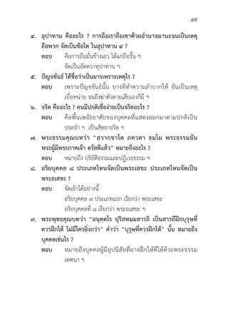 59
๔. อุุปาทาน คืืออะไร ? การถืือเราถืือเขาด้้วยอำนาจมานะจนเป็็นเหตุุ
ถืือพวก จััดเป็็นข้้อใด ในอุุปาทาน ๔ ?
ตอบ 	คืือการถืือมั่่�นข้้างเลว ได้้แก่่ถืือรั้้�น ฯ
			จััดเป็็นอััตตวาทุุปาทาน ฯ
๕. ปััญจขัันธ์์ ได้้ชื่่�อว่่าเป็็นมารเพราะเหตุุไร ?
ตอบ เพราะปััญจขัันธ์์นั้้�น บางทีีทำความลำบากให้้ อัันเป็็นเหตุุ
			 เบื่่�อหน่่าย จนถึึงฆ่่าตััวตายเสีียเองก็็มีี ฯ
๖. จริิต คืืออะไร ? คนมีีปกติิเชื่่�อง่่ายเป็็นจริิตอะไร ?
ตอบ 	คืือพื้้�นเพอััธยาศััยของบุุคคลที่่�แสดงออกมาตามปกติิเป็็น
			 ประจำ ฯ เป็็นสััทธาจริิต ฯ
๗. พระธรรมคุุณบทว่่า “สฺฺวากฺฺขาโต ภควตา ธมฺฺโม พระธรรมอััน
พระผู้้�มีีพระภาคเจ้้า ตรััสดีีแล้้ว” หมายถึึงอะไร ?
ตอบ หมายถึึง ปริิยััติิธรรมและปฏิิเวธธรรม ฯ
๘. อริิยบุุคคล ๘ ประเภทไหนจััดเป็็นพระเสขะ ประเภทไหนจััดเป็็น
พระอเสขะ ?
ตอบ 	จััดเข้้าได้้อย่่างนี้้�
			 อริิยบุุคคล ๗ ประเภทแรก เรีียกว่่า พระเสขะ
			 อริิยบุุคคลที่่� ๘ เรีียกว่่า พระอเสขะ ฯ
๙. พระพุุทธคุุณบทว่่า “อนุุตฺฺตโร ปุุริิสทมฺฺมสารถิิ เป็็นสารถีีฝึึกบุุรุุษที่่�
ควรฝึึกได้้ ไม่่มีีใครยิ่่�งกว่่า” คำว่่า “บุุรุุษที่่�ควรฝึึกได้้” นั้้�น หมายถึึง
บุุคคลเช่่นไร ?
ตอบ หมายถึึงบุุคคลผู้้�มีีอุุปนิิสััยที่่�อาจฝึึกให้้ดีีได้้ด้้วยพระธรรม
			 เทศนา ฯ
 