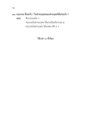 60
๑๐. ครุุกรรม คืืออะไร ? ในฝ่่ายอกุุศลและฝ่่ายกุุศลได้้แก่่อะไร ?
ตอบ	คืือกรรมหนััก ฯ
			 ครุุกรรมในฝ่่ายอกุุศล ได้้แก่่อนัันตริิยกรรม ๕
			 ครุุกรรมในฝ่่ายกุุศล ได้้แก่่สมาบััติิ ๘ ฯ
		
ให้้เวลา ๓ ชั่่�วโมง
 