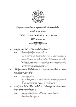 61
ปััญหาและเฉลยวิิชาอนุุพุุทธประวััติิ  นัักธรรมชั้้�นโท
สอบในสนามหลวง
วัันอัังคารที่่�  ๑๙  พฤศจิิกายน  พ.ศ.  ๒๕๖๗
เวลา ๑๓.๐๐ น.
๑. อนุุพุุทธบุุคคล คืือใคร ? มีีความสำคััญอย่่างไร ?
ตอบ คืือสาวกผู้้�ตรััสรู้้�ตามพระพุุทธเจ้้า ฯ
			 อนุุพุุทธบุุคคลเป็็นสัังฆรััตนะในรััตนะ ๓ เป็็นพยานยืืนยััน
			 ความตรััสรู้้�ของพระพุุทธเจ้้า และเป็็นกำลัังใหญ่่ของพระพุุทธเจ้้า
			 ในอัันช่่วยประกาศพระธรรมประดิิษฐานพระพุุทธศาสนาขึ้้�น
			 เพื่่�อประโยชน์์สุุขแก่่ชนเป็็นอัันมาก ฯ
๒. “ที่่�นี่่�วุ่่�นวายหนอ ที่่�นี่่�ขััดข้้องหนอ” เป็็นคำอุุทานของใคร ? เพราะ
เหตุุใดจึึงอุุทานอย่่างนั้้�น ?
ตอบ ของยสกุุลบุุตร ฯ
			 เพราะเห็็นหมู่่�ชนบริิวารนอนหลัับมีีอาการพิิกลต่่าง ๆ ดุุจซากศพ
			ที่่�ทิ้้�งอยู่่�ในป่่าช้้า เกิิดความสลดใจ คิิดเบื่่�อหน่่าย ฯ
๓. พระชฎิิล ๓ พี่่�น้้อง มีีชื่่�อว่่าอะไรบ้้าง ? ได้้บรรลุุพระอรหััตผลเพราะ
ฟัังพระธรรมเทศนาชื่่�ออะไร ?
ตอบ พระอุุรุุเวลกััสสปะ พระนทีีกััสสปะ พระคยากััสสปะ ฯ
			 ฟัังอาทิิตตปริิยายสููตร ฯ
 