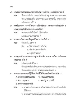62
๔. พระอััสสชิิแสดงธรรมแก่่อุุปติิสสปริิพาชก มีีใจความย่่อว่่าอย่่างไร ?
ตอบ มีีใจความย่่อว่่า “ธรรมใดเกิิดแต่่เหตุุ พระศาสดาทรงแสดง
			 เหตุุแห่่งธรรมนั้้�น และความดัับแห่่งธรรมนั้้�น พระศาสดา
			 ตรััสสอนอย่่างนี้้�” ฯ
๕. พระโอวาทว่่า “เราจัักไม่่ชููงวง เข้้าไปสู่่�สกุุล” หมายความว่่าอย่่างไร ?
พระพุุทธองค์์ตรััสแก่่พระสาวกองค์์ใด ?
ตอบ หมายความว่่า ไม่่ถืือตััว ไม่่เย่่อหยิ่่�ง ฯ
			 แก่่พระมหาโมคคััลลานะ ฯ
๖. พระมหากััสสปเถระถืือธุุดงค์์กี่่�อย่่าง ? อะไรบ้้าง ?
ตอบ ถืือธุุดงค์์ ๓ อย่่าง ฯ
			คืือ ๑. ใช้้ผ้้าบัังสุุกุุลจีีวรเป็็นวััตร
				 ๒. เที่่�ยวบิิณฑบาตเป็็นวััตร
				 ๓. อยู่่�ป่่าเป็็นวััตร ฯ
๗. พระพุุทธเจ้้าทรงแสดงธรรมอุุปมาด้้วยพิิณ ๓ สาย แก่่ใคร ? ด้้วยทรง
พระประสงค์์ใด ?
ตอบ แก่่พระโสณโกฬิิวิิสะ ฯ
			ด้้วยประสงค์์จะให้้ท่่านทำความเพีียรพอประมาณ เพราะท่่าน
			 ทำความเพีียรอย่่างยิ่่�ง เดิินจงกรมจนเท้้าแตก ฯ
๘. พระเถระและพระเถรีีผู้้�มีีชื่่�อต่่อไปนี้้� ได้้รัับเอตทััคคะในทางไหน ?
   ก. พระมหากััจจายนเถระ     ข. พระโมฆราชเถระ
   ค. พระราหุุลเถระ              ง. พระปฏาจาราเถรีี
   จ. พระอุุบลวรรณาเถรีี
ตอบ ก. พระมหากััจจายนเถระ เป็็นเอตทััคคะในทางอธิิบายคำย่่อ
			 ให้้พิิสดาร
		 ข. พระโมฆราชเถระ เป็็นเอตทััคคะในทางทรงจีีวรเศร้้าหมอง
 