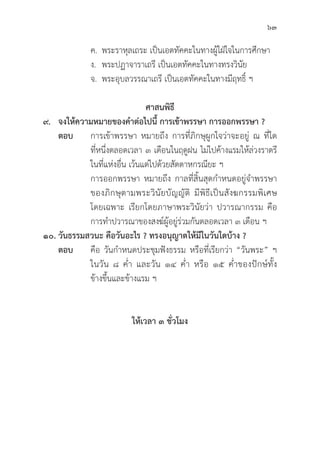 63
		 ค. พระราหุุลเถระ เป็็นเอตทััคคะในทางผู้้�ใฝ่่ใจในการศึึกษา
		 ง. พระปฏาจาราเถรีี เป็็นเอตทััคคะในทางทรงวิินััย
		 จ. พระอุุบลวรรณาเถรีี เป็็นเอตทััคคะในทางมีีฤทธิ์์� ฯ
ศาสนพิิธีี
๙. จงให้้ความหมายของคำต่่อไปนี้้� การเข้้าพรรษา การออกพรรษา ?
ตอบ การเข้้าพรรษา หมายถึึง การที่่�ภิิกษุุผููกใจว่่าจะอยู่่� ณ ที่่�ใด
			ที่่�หนึ่่�งตลอดเวลา ๓ เดืือนในฤดููฝน ไม่่ไปค้้างแรมให้้ล่่วงราตรีี
			 ในที่่�แห่่งอื่่�น เว้้นแต่่ไปด้้วยสััตตาหกรณีียะ ฯ
			 การออกพรรษา หมายถึึง กาลที่่�สิ้้�นสุุดกำหนดอยู่่�จำพรรษา
			 ของภิิกษุุตามพระวิินััยบััญญััติิ มีีพิิธีีเป็็นสัังฆกรรมพิิเศษ
			 โดยเฉพาะ เรีียกโดยภาษาพระวิินััยว่่า ปวารณากรรม คืือ
			 การทำปวารณาของสงฆ์์ผู้้�อยู่่�ร่่วมกัันตลอดเวลา ๓ เดืือน ฯ
๑๐. วัันธรรมสวนะ คืือวัันอะไร ? ทรงอนุุญาตให้้มีีในวัันใดบ้้าง ?
ตอบ คืือ วัันกำหนดประชุุมฟัังธรรม หรืือที่่�เรีียกว่่า “วัันพระ” ฯ
			 ในวััน ๘ ค่่ำ และวััน ๑๔ ค่่ำ หรืือ ๑๕ ค่่ำของปัักษ์์ทั้้�ง
			ข้้างขึ้้�นและข้้างแรม ฯ
ให้้เวลา ๓ ชั่่�วโมง
 