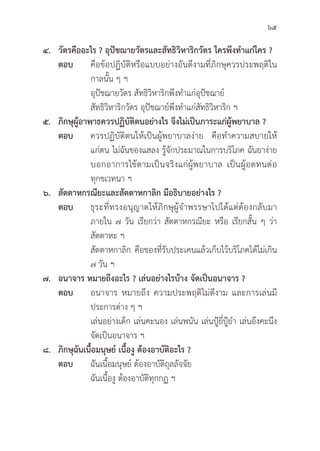65
๔. วััตรคืืออะไร ? อุุปััชฌายวััตรและสััทธิิวิิหาริิกวััตร ใครพึึงทำแก่่ใคร ?
ตอบ คืือข้้อปฏิิบััติิหรืือแบบอย่่างอัันดีีงามที่่�ภิิกษุุควรประพฤติิใน
			 กาลนั้้�น ๆ ฯ
			อุุปััชฌายวััตร สััทธิิวิิหาริิกพึึงทำแก่่อุุปััชฌาย์์
			สััทธิิวิิหาริิกวััตร อุุปััชฌาย์์พึึงทำแก่่สััทธิิวิิหาริิก ฯ
๕. ภิิกษุุผู้้�อาพาธควรปฏิิบััติิตนอย่่างไร จึึงไม่่เป็็นภาระแก่่ผู้้�พยาบาล ?
ตอบ ควรปฏิิบััติิตนให้้เป็็นผู้้�พยาบาลง่่าย คืือทำความสบายให้้
			 แก่่ตน ไม่่ฉัันของแสลง รู้้�จัักประมาณในการบริิโภค ฉัันยาง่่าย
			 บอกอาการไข้้ตามเป็็นจริิงแก่่ผู้้�พยาบาล เป็็นผู้้�อดทนต่่อ
			ทุุกขเวทนา ฯ
๖. สััตตาหกรณีียะและสััตตาหกาลิิก มีีอธิิบายอย่่างไร ?
ตอบ	ธุุระที่่�ทรงอนุุญาตให้้ภิิกษุุผู้้�จำพรรษาไปได้้แต่่ต้้องกลัับมา
			 ภายใน ๗ วััน เรีียกว่่า สััตตาหกรณีียะ หรืือ เรีียกสั้้�น ๆ ว่่า
			สััตตาหะ ฯ
			สััตตาหกาลิิก คืือของที่่�รัับประเคนแล้้วเก็็บไว้้บริิโภคได้้ไม่่เกิิน
			 ๗ วััน ฯ
๗. อนาจาร หมายถึึงอะไร ? เล่่นอย่่างไรบ้้าง จััดเป็็นอนาจาร ?
ตอบ อนาจาร หมายถึึง ความประพฤติิไม่่ดีีงาม และการเล่่นมีี
			 ประการต่่าง ๆ ฯ
			 เล่่นอย่่างเด็็ก เล่่นคะนอง เล่่นพนััน เล่่นปู้้�ยี่่�ปู้้�ยำ เล่่นอึึงคะนึึง
			จััดเป็็นอนาจาร ฯ
๘. ภิิกษุุฉัันเนื้้�อมนุุษย์์ เนื้้�องูู ต้้องอาบััติิอะไร ?
ตอบ ฉัันเนื้้�อมนุุษย์์ ต้้องอาบััติิถุุลลััจจััย
			 ฉัันเนื้้�องูู ต้้องอาบััติิทุุกกฏ ฯ
 