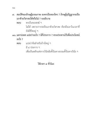 66
๙. สมบััติิของภิิกษุุผู้้�มรณภาพ จะตกเป็็นของใคร ? ภิิกษุุผู้้�อุุปััฏฐากจะถืือ
เอาด้้วยวิิสาสะได้้หรืือไม่่ ? จงอธิิบาย
ตอบ ตกเป็็นของสงฆ์์ ฯ
			 ไม่่ได้้ เพราะการจะถืือเอาด้้วยวิิสาสะ ต้้องถืือเอาในเวลาที่่�
			ยัังมีีชีีวิิตอยู่่� ฯ
๑๐. มหาปเทส แปลว่่าอะไร ? มีีกี่่�ประการ ? ทรงประทานไว้้เพื่่�อประโยชน์์
อะไร ?
ตอบ แปลว่่าข้้อสำหรัับอ้้างใหญ่่ ฯ
			มีี ๔ ประการ ฯ
			 เพื่่�อเป็็นหลัักแห่่งการวิินิิจฉััยทั้้�งในทางธรรมทั้้�งในทางวิินััย ฯ
ให้้เวลา ๓ ชั่่�วโมง
 