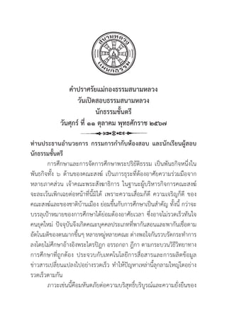 7
คำปราศรััยแม่่กองธรรมสนามหลวง
วัันเปิิดสอบธรรมสนามหลวง
นัักธรรมชั้้�นตรีี
วัันศุุกร์์ ที่่� ๑๑ ตุุลาคม พุุทธศัักราช ๒๕๖๗
ท่่านประธานอำนวยการ กรรมการกำกัับห้้องสอบ และนัักเรีียนผู้้�สอบ
นัักธรรมชั้้�นตรีี
การศึึกษาและการจััดการศึึกษาพระปริิยััติิธรรม เป็็นพัันธกิิจหนึ่่�งใน
พัันธกิิจทั้้�ง ๖ ด้้านของคณะสงฆ์์ เป็็นภารธุุระที่่�ต้้องอาศััยความร่่วมมืือจาก
หลายภาคส่่วน เจ้้าคณะพระสัังฆาธิิการ ในฐานะผู้้�บริิหารกิิจการคณะสงฆ์์
จะละเว้้นเพิิกเฉยต่่อหน้้าที่่�นี้้�มิิได้้ เพราะความเสื่่�อมก็็ดีี ความเจริิญก็็ดีี ของ
คณะสงฆ์์และของชาติิบ้้านเมืือง ย่่อมขึ้้�นกัับการศึึกษาเป็็นสำคััญ ทั้้�งนี้้� กว่่าจะ
บรรลุุเป้้าหมายของการศึึกษาได้้ย่่อมต้้องอาศััยเวลา ซึ่่�งอาจไม่่รวดเร็็วทัันใจ
คนยุุคใหม่่ ปััจจุุบัันจึึงเกิิดคณะบุุคคลประเภทที่่�พากัันสอนและพากัันเชื่่�อตาม
อััตโนมติิของตนมากขึ้้�นๆ หลายหมู่่�หลายคณะ ต่่างพอใจกัันรวบรััดกระทำการ
ลงโดยไม่่ศึึกษาอ้้างอิิงพระไตรปิิฎก อรรถกถา ฎีีกา ตามกระบวนวิิธีีวิิทยาทาง
การศึึกษาที่่�ถููกต้้อง ประจวบกัับเทคโนโลยีีการสื่่�อสารและการผลิิตข้้อมููล
ข่่าวสารเปลี่่�ยนแปลงไปอย่่างรวดเร็็ว ทำให้้ปััญหาเหล่่านี้้�ลุุกลามใหญ่่โตอย่่าง
รวดเร็็วตามกััน
ภาวะเช่่นนี้้�คืือมหัันตภััยต่่อความบริิสุุทธิ์์�บริิบููรณ์์และความยั่่�งยืืนของ
 