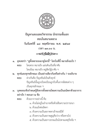 70
ปััญหาและเฉลยวิิชาธรรม นัักธรรมชั้้�นเอก
สอบในสนามหลวง
วัันจัันทร์์ที่่�  ๑๘  พฤศจิิกายน  พ.ศ.  ๒๕๖๗
เวลา ๑๓.๐๐ น.
๑. อุุทเทสว่่า “สููทั้้�งหลายจงมาดููโลกนี้้�” โลกในที่่�นี้้� หมายถึึงอะไร ?
ตอบ โดยตรง หมายถึึง แผ่่นดิินเป็็นที่่�อาศััย
			 โดยอ้้อม หมายถึึง หมู่่�สััตว์์ผู้้�อาศััย ฯ
๒. ทุุกข์์และทุุกขลัักขณะ เป็็นอย่่างเดีียวกัันหรืือต่่างกััน ? จงอธิิบาย
ตอบ	ต่่างกัันคืือ ปััญจขัันธ์์เป็็นตััวทุุกข์์
			ปััญจขัันธ์์นั้้�นถููกเบีียดเบีียนถููกบีีบคั้้�นจากผััสสะต่่าง ๆ
			 เป็็นทุุกขลัักขณะ ฯ
๓. บุุคคลจะพึึงกำหนดรู้้�สัังขารทั้้�งหลายโดยความเป็็นอนััตตาด้้วยอาการ
อย่่างไร ? ตอบมา ๒ ข้้อ
ตอบ ด้้วยอาการอย่่างนี้้� คืือ
			 ๑. ด้้วยไม่่อยู่่�ในอำนาจหรืือด้้วยฝืืนความปรารถนา
			 ๒. ด้้วยแย้้งต่่ออััตตา
			 ๓. ด้้วยความเป็็นสภาพหาเจ้้าของมิิได้้
			 ๔. ด้้วยความเป็็นสภาพสููญคืือว่่าง หรืือหายไป
			 ๕. ด้้วยความเป็็นสภาวธรรมเป็็นไปตามเหตุุปััจจััย ฯ
 