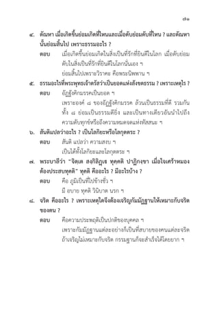 71
๔. ตััณหา เมื่่�อเกิิดขึ้้�นย่่อมเกิิดที่่�ไหนและเมื่่�อดัับย่่อมดัับที่่�ไหน ? และตััณหา
นั้้�นย่่อมสิ้้�นไป เพราะธรรมอะไร ?
ตอบ เมื่่�อเกิิดขึ้้�นย่่อมเกิิดในสิ่่�งเป็็นที่่�รัักที่่�ยิินดีีในโลก เมื่่�อดัับย่่อม
			ดัับในสิ่่�งเป็็นที่่�รัักที่่�ยิินดีีในโลกนั่่�นเอง ฯ
			ย่่อมสิ้้�นไปเพราะวิิราคะ คืือพระนิิพพาน ฯ
๕. ธรรมอะไรที่่�พระพุุทธเจ้้าตรััสว่่าเป็็นยอดแห่่งสัังขตธรรม ? เพราะเหตุุไร ?
ตอบ	อััฏฐัังคิิกมรรคเป็็นยอด ฯ
			 เพราะองค์์ ๘ ของอััฏฐัังคิิกมรรค ล้้วนเป็็นธรรมที่่�ดีี รวมกััน
			ทั้้�ง ๘ ย่่อมเป็็นธรรมดีียิ่่�ง และเป็็นทางเดีียวอัันนำไปถึึง
			 ความดัับทุุกข์์หรืือถึึงความหมดจดแห่่งทััสสนะ ฯ
๖. สัันติิแปลว่่าอะไร ? เป็็นโลกิิยะหรืือโลกุุตตระ ?
ตอบ สัันติิ แปลว่่า ความสงบ ฯ
			 เป็็นได้้ทั้้�งโลกิิยะและโลกุุตตระ ฯ
๗. พระบาลีีว่่า “จิิตฺฺเต สงฺฺกิิลิิฏฺฺเ ทุุคฺฺคติิ ปาฏิิกงฺฺขา เมื่่�อใจเศร้้าหมอง
ต้้องประสบทุุคติิ” ทุุคติิ คืืออะไร ? มีีอะไรบ้้าง ?
ตอบ	คืือ ภููมิิเป็็นที่่�ไปข้้างชั่่�ว ฯ
			มีี อบาย ทุุคติิ วิินิิบาต นรก ฯ
๘. จริิต คืืออะไร ? เพราะเหตุุใดจึึงต้้องเจริิญกััมมััฏฐานให้้เหมาะกัับจริิต
ของตน ?
ตอบ	คืือความประพฤติิเป็็นปกติิของบุุคคล ฯ
			 เพราะกััมมััฏฐานแต่่ละอย่่างก็็เป็็นที่่�สบายของคนแต่่ละจริิต
			ถ้้าเจริิญไม่่เหมาะกัับจริิต กรรมฐานก็็จะสำเร็็จได้้โดยยาก ฯ
 