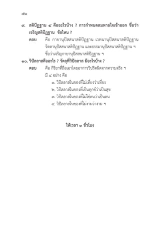 72
๙. สติิปััฏฐาน ๔ คืืออะไรบ้้าง ? การกำหนดลมหายใจเข้้าออก ชื่่�อว่่า
เจริิญสติิปััฏฐาน  ข้้อไหน ?
ตอบ คืือ กายานุุปััสสนาสติิปััฏฐาน เวทนานุุปััสสนาสติิปััฏฐาน
			จิิตตานุุปััสสนาสติิปััฏฐาน และธรรมานุุปััสสนาสติิปััฏฐาน ฯ
			ชื่่�อว่่าเจริิญกายานุุปััสสนาสติิปััฏฐาน ฯ
๑๐. วิิปััลลาสคืืออะไร ? วััตถุุที่่�วิิปััลลาส มีีอะไรบ้้าง ?
ตอบ คืือ กิิริิยาที่่�ถืือเอาโดยอาการวิิปริิตผิิดจากความจริิง ฯ
			มีี ๔ อย่่าง คืือ
			 ๑. วิิปััลลาสในของที่่�ไม่่เที่่�ยงว่่าเที่่�ยง
			 ๒. วิิปััลลาสในของที่่�เป็็นทุุกข์์ว่่าเป็็นสุุข
			 ๓. วิิปััลลาสในของที่่�ไม่่ใช่่ตนว่่าเป็็นตน
			 ๔. วิิปััลลาสในของที่่�ไม่่งามว่่างาม ฯ
ให้้เวลา ๓ ชั่่�วโมง
 