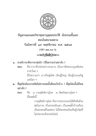 73
ปััญหาและเฉลยวิิชาพุุทธานุุพุุทธประวััติิ  นัักธรรมชั้้�นเอก
สอบในสนามหลวง
วัันอัังคารที่่�  ๑๙  พฤศจิิกายน  พ.ศ.  ๒๕๖๗
เวลา ๑๓.๐๐ น.
๑. อาสภิิวาจาคืือวาจาเช่่นไร ? มีีใจความว่่าอย่่างไร ?
ตอบ คืือวาจาที่่�เปล่่งอย่่างองอาจ เป็็นภาษิิตของบุุรุุษพิิเศษ
			 อาชาไนย ฯ
			มีีใจความว่่า เราเป็็นผู้้�เลิิศ เป็็นผู้้�ใหญ่่ เป็็นผู้้�ประเสริิฐ
			 แห่่งโลก ฯ
๒. ที่่�สุุดโต่่งอัันบรรพชิิตไม่่ควรเสพนั้้�นคืืออะไรบ้้าง ? ที่่�สุุดโต่่งนั้้�นมีีโทษ
อย่่างไร ?
ตอบ	คืือ ๑. กามสุุขััลลิิกานุุโยค ๒. อััตตกิิลมถานุุโยค ฯ
			มีีโทษดัังนี้้�
				 กามสุุขััลลิิกานุุโยค คืือการประกอบตนให้้พััวพัันด้้วย
				สุุขในกาม เป็็นธรรมอัันเลว เป็็นเหตุุตั้้�งบ้้านเรืือน
				 เป็็นของคนมีีกิิเลสหนา ไม่่ใช่่ของคนอริิยะคืือผู้้�บริิสุุทธิ์์�
				 ไม่่ประกอบด้้วยประโยชน์์
 