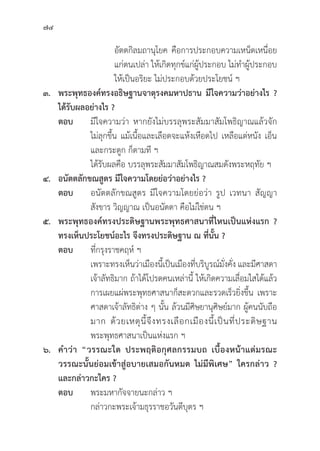 74
				อััตตกิิลมถานุุโยค คืือการประกอบความเหน็็ดเหนื่่�อย
				 แก่่ตนเปล่่า ให้้เกิิดทุุกข์์แก่่ผู้้�ประกอบ ไม่่ทำผู้้�ประกอบ
				 ให้้เป็็นอริิยะ ไม่่ประกอบด้้วยประโยชน์์ ฯ
๓. พระพุุทธองค์์ทรงอธิิษฐานจาตุุรงคมหาปธาน มีีใจความว่่าอย่่างไร ?
ได้้รัับผลอย่่างไร ?
ตอบ มีีใจความว่่า หากยัังไม่่บรรลุุพระสััมมาสััมโพธิิญาณแล้้วจััก
			 ไม่่ลุุกขึ้้�น แม้้เนื้้�อและเลืือดจะแห้้งเหืือดไป เหลืือแต่่หนััง เอ็็น
			 และกระดููก ก็็ตามทีี ฯ
			 ได้้รัับผลคืือ บรรลุุพระสััมมาสััมโพธิิญาณสมดัังพระหฤทััย ฯ
๔. อนััตตลัักขณสููตร มีีใจความโดยย่่อว่่าอย่่างไร ?
ตอบ อนััตตลัักขณสููตร มีีใจความโดยย่่อว่่า รููป เวทนา สััญญา
			สัังขาร วิิญญาณ เป็็นอนััตตา คืือไม่่ใช่่ตน ฯ
๕. พระพุุทธองค์์ทรงประดิิษฐานพระพุุทธศาสนาที่่�ไหนเป็็นแห่่งแรก ?
ทรงเห็็นประโยชน์์อะไร จึึงทรงประดิิษฐาน ณ ที่่�นั้้�น ?
ตอบ	ที่่�กรุุงราชคฤห์์ ฯ
			 เพราะทรงเห็็นว่่าเมืืองนี้้�เป็็นเมืืองที่่�บริิบููรณ์์มั่่�งคั่่�ง และมีีศาสดา
			 เจ้้าลััทธิิมาก ถ้้าได้้โปรดคนเหล่่านี้้� ให้้เกิิดความเลื่่�อมใสได้้แล้้ว
			 การเผยแผ่่พระพุุทธศาสนาก็็สะดวกและรวดเร็็วยิ่่�งขึ้้�น เพราะ
			 ศาสดาเจ้้าลััทธิิต่่าง ๆ นั้้�น ล้้วนมีีศิิษยานุุศิิษย์์มาก ผู้้�คนนัับถืือ
			 มาก ด้้วยเหตุุนี้้�จึึงทรงเลืือกเมืืองนี้้�เป็็นที่่�ประดิิษฐาน
			 พระพุุทธศาสนาเป็็นแห่่งแรก ฯ
๖. คำว่่า “วรรณะใด ประพฤติิอกุุศลกรรมบถ เบื้้�องหน้้าแต่่มรณะ
วรรณะนั้้�นย่่อมเข้้าสู่่�อบายเสมอกัันหมด ไม่่มีีพิิเศษ” ใครกล่่าว ?
และกล่่าวกะใคร ?
ตอบ พระมหากััจจายนะกล่่าว ฯ
			 กล่่าวกะพระเจ้้ามธุุรราชอวัันตีีบุุตร ฯ
 