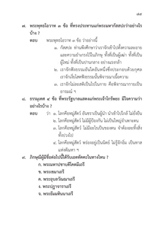 75
๗. พระพุุทธโอวาท ๓ ข้้อ ที่่�ทรงประทานแก่่พระมหากััสสปะว่่าอย่่างไร
บ้้าง ?
ตอบ พระพุุทธโอวาท ๓ ข้้อ ว่่าอย่่างนี้้�
			 ๑.	กััสสปะ ท่่านพึึงศึึกษาว่่าเราจัักเข้้าไปตั้้�งความละอาย
				 และความยำเกรงไว้้ในภิิกษุุ ทั้้�งที่่�เป็็นผู้้�เฒ่่า ทั้้�งที่่�เป็็น
				 ผู้้�ใหม่่ ทั้้�งที่่�เป็็นปานกลาง อย่่างแรงกล้้า
			 ๒. เราจัักฟัังธรรมอัันใดอัันหนึ่่�งซึ่่�งประกอบด้้วยกุุศล
				 เราจัักเงี่่�ยโสตฟัังธรรมนั้้�นพิิจารณาเนื้้�อความ
			 ๓. เราจัักไม่่ละสติิเป็็นไปในกาย คืือพิิจารณากายเป็็น
				 อารมณ์์ ฯ
๘. ธรรมุุเทศ ๔ ข้้อ ที่่�พระรััฐบาลแสดงแก่่พระเจ้้าโกรััพยะ มีีใจความว่่า
อย่่างไรบ้้าง ?
ตอบ	ว่่า ๑. โลกคืือหมู่่�สััตว์์ อัันชราเป็็นผู้้�นำ นำเข้้าไปใกล้้ ไม่่ยั่่�งยืืน
			 ๒. โลกคืือหมู่่�สััตว์์ ไม่่มีีผู้้�ป้้องกััน ไม่่เป็็นใหญ่่จำเพาะตน
			 ๓. โลกคืือหมู่่�สััตว์์ ไม่่มีีอะไรเป็็นของตน จำต้้องละทิ้้�งสิ่่�ง
				ทั้้�งปวงไป
			 ๔. โลกคืือหมู่่�สััตว์์ พร่่องอยู่่�เป็็นนิิตย์์ ไม่่รู้้�จัักอิ่่�ม เป็็นทาส
				 แห่่งตััณหา ฯ
๙. ภิิกษุุณีีผู้้�มีีชื่่�อต่่อไปนี้้�ได้้รัับเอตทััคคะในทางไหน ?
       ก. พระมหาปชาบดีีโคตมีีเถรีี       
   ข. พระเขมาเถรีี  
       ค. พระอุุบลวััณณาเถรีี           
   ง. พระปฏาจาราเถรีี  
       จ. พระธััมมทิินนาเถรีี
 
