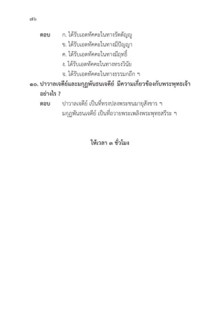 76
ตอบ ก. ได้้รัับเอตทััคคะในทางรััตตััญญูู
			 ข. ได้้รัับเอตทััคคะในทางมีีปััญญา
			 ค. ได้้รัับเอตทััคคะในทางมีีฤทธิ์์�
			 ง. ได้้รัับเอตทััคคะในทางทรงวิินััย
			 จ. ได้้รัับเอตทััคคะในทางธรรมกถึึก ฯ
๑๐. ปาวาลเจดีีย์์และมกุุฏพัันธนเจดีีย์์ มีีความเกี่่�ยวข้้องกัับพระพุุทธเจ้้า
อย่่างไร ?
ตอบ ปาวาลเจดีีย์์ เป็็นที่่�ทรงปลงพระชนมายุุสัังขาร ฯ
			 มกุุฏพัันธนเจดีีย์์ เป็็นที่่�ถวายพระเพลิิงพระพุุทธสรีีระ ฯ
ให้้เวลา ๓ ชั่่�วโมง
 