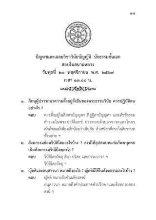 77
ปััญหาและเฉลยวิิชาวิินััยบััญญััติิ  นัักธรรมชั้้�นเอก
สอบในสนามหลวง
วัันพุุธที่่�  ๒๐  พฤศจิิกายน  พ.ศ.  ๒๕๖๗
เวลา ๑๓.๐๐ น.
๑. ภิิกษุุผู้้�ปรารถนาความตั้้�งอยู่่�ยั่่�งยืืนของพระธรรมวิินััย ควรปฏิิบััติิตน
อย่่างไร ?
ตอบ ควรตั้้�งอยู่่�ในสีีลสามััญญตา ทิิฏฐิิสามััญญตา และลััชชีีธรรม
			 สำรวมในพระปาติิโมกข์์ ประกอบด้้วยอาจาระและโคจร
			 เห็็นโทษแม้้เพีียงเล็็กน้้อยว่่าเป็็นภััย สำเหนีียกศึึกษาในสิิกขาบท
			ทั้้�งหลาย ฯ
๒. สัังฆกรรมย่่อมวิิบััติิโดยอะไรบ้้าง ? สงฆ์์ให้้อุุปสมบทแก่่อภััพพบุุคคล
เป็็นสัังฆกรรมวิิบััติิโดยอะไร ?
ตอบ 	วิิบััติิโดยวััตถุุ สีีมา ปริิสะ และกรรมวาจา ฯ
			วิิบััติิโดยวััตถุุ ฯ
๓. ญััตติิและอนุุสาวนา หมายถึึงอะไร ? ญััตติิมีีใช้้ในสัังฆกรรมอะไรบ้้าง ?
ตอบ ญััตติิ หมายถึึงคำเผดีียงสงฆ์์
			 อนุุสาวนา หมายถึึงคำประกาศคำปรึึกษาและข้้อตกลงของ
			 สงฆ์์ ฯ
 