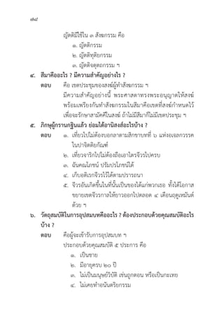 78
			ญััตติิมีีใช้้ใน ๓ สัังฆกรรม คืือ
			 ๑. ญััตติิกรรม
			 ๒. ญััตติิทุุติิยกรรม
			 ๓. ญััตติิจตุุตถกรรม ฯ
๔. สีีมาคืืออะไร ? มีีความสำคััญอย่่างไร ?
ตอบ	คืือ เขตประชุุมของสงฆ์์ผู้้�ทำสัังฆกรรม ฯ
			มีีความสำคััญอย่่างนี้้� พระศาสดาทรงพระอนุุญาตให้้สงฆ์์
			 พร้้อมเพรีียงกัันทำสัังฆกรรมในสีีมาคืือเขตที่่�สงฆ์์กำหนดไว้้
			 เพื่่�อจะรัักษาสามััคคีีในสงฆ์์ ถ้้าไม่่มีีสีีมาก็็ไม่่มีีเขตประชุุม ฯ
๕. ภิิกษุุผู้้�กรานกฐิินแล้้ว ย่่อมได้้อานิิสงส์์อะไรบ้้าง ?
ตอบ ๑. เที่่�ยวไปไม่่ต้้องบอกลาตามสิิกขาบทที่่� ๖ แห่่งอเจลกวรรค
			 ในปาจิิตติิยกััณฑ์์
		 ๒. เที่่�ยวจาริิกไปไม่่ต้้องถืือเอาไตรจีีวรไปครบ
		 ๓. ฉัันคณโภชน์์ ปรััมปรโภชน์์ได้้
		 ๔. เก็็บอติิเรกจีีวรไว้้ได้้ตามปรารถนา
		 ๕. 	จีีวรอัันเกิิดขึ้้�นในที่่�นั้้�นเป็็นของได้้แก่่พวกเธอ ทั้้�งได้้โอกาส
			 ขยายเขตจีีวรกาลให้้ยาวออกไปตลอด ๔ เดืือนฤดููเหมัันต์์
			ด้้วย ฯ
๖. วััตถุุสมบััติิในการอุุปสมบทคืืออะไร ? ต้้องประกอบด้้วยคุุณสมบััติิอะไร
บ้้าง ?
ตอบ	คืือผู้้�จะเข้้ารัับการอุุปสมบท ฯ
			 ประกอบด้้วยคุุณสมบััติิ ๕ ประการ คืือ
		 ๑. เป็็นชาย
		 ๒.	มีีอายุุครบ ๒๐ ปีี
		 ๓. ไม่่เป็็นมนุุษย์์วิิบััติิ เช่่นถููกตอน หรืือเป็็นกะเทย
		 ๔. ไม่่เคยทำอนัันตริิยกรรม
 