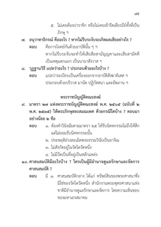79
		 ๕. ไม่่เคยต้้องปาราชิิก หรืือไม่่เคยเข้้ารีีตเดีียรถีีย์์ทั้้�งที่่�เป็็น
				ภิิกษุุ ฯ
๗. อนุุวาทาธิิกรณ์์ คืืออะไร ? หากไม่่รีีบระงัับจะเกิิดผลเสีียอย่่างไร ?
ตอบ คืือการโจทย์์กัันด้้วยอาบััติินั้้�น ๆ ฯ
			 หากไม่่รีีบระงัับจะทำให้้เสีียสีีลสามััญญตาและเสีียสามััคคีี
			 เป็็นเหตุุแตกแยก เป็็นนานาสัังวาส ฯ
๘. วุุฏฐานวิิธีี แปลว่่าอะไร ? ประกอบด้้วยอะไรบ้้าง ?
ตอบ แปลว่่าระเบีียบเป็็นเครื่่�องออกจากอาบััติิสัังฆาทิิเสส ฯ
			 ประกอบด้้วยปริิวาส มานััต ปฏิิกััสสนา และอััพภาน ฯ
พระราชบััญญััติิคณะสงฆ์์
๙. มาตรา ๒๗ แห่่งพระราชบััญญััติิคณะสงฆ์์ พ.ศ. ๒๕๐๕ (ฉบัับที่่� ๒
พ.ศ. ๒๕๓๕) ให้้พระภิิกษุุสละสมณเพศ ด้้วยกรณีีใดบ้้าง ? ตอบมา
อย่่างน้้อย ๒ ข้้อ
ตอบ ๑.	ต้้องคำวิินิิจฉััยตามมาตรา ๒๕ ให้้รัับนิิคหกรรมไม่่ถึึงให้้สึึก
			 แต่่ไม่่ยอมรัับนิิคหกรรมนั้้�น
		 ๒. ประพฤติิล่่วงละเมิิดพระธรรมวิินััยเป็็นอาจิิณ
		 ๓. ไม่่สัังกััดอยู่่�ในวััดใดวััดหนึ่่�ง
		 ๔. ไม่่มีีวััดเป็็นที่่�อยู่่�เป็็นหลัักแหล่่ง
๑๐. ศาสนสมบััติิมีีอะไรบ้้าง ? ใครเป็็นผู้้�มีีอำนาจดููแลรัักษาและจััดการ
ศาสนสมบััติิ ?
ตอบ มีี ๑. ศาสนสมบััติิกลาง ได้้แก่่ ทรััพย์์สิินของพระศาสนาซึ่่�ง
				มิิใช่่ของวััดใดวััดหนึ่่�ง สำนัักงานพระพุุทธศาสนาแห่่ง
				 ชาติิมีีอำนาจดููแลรัักษาและจััดการ โดยความเห็็นชอบ
				 ของมหาเถรสมาคม
 