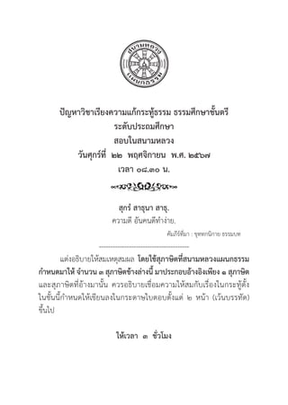 83
ปััญหาวิิชาเรีียงความแก้้กระทู้้�ธรรม ธรรมศึึกษาชั้้�นตรีี
ระดัับประถมศึึกษา
สอบในสนามหลวง
วัันศุุกร์์ที่่�  ๒๒  พฤศจิิกายน  พ.ศ. ๒๕๖๗
เวลา ๐๘.๓๐ น.
สุุกรํํ สาธุุนา สาธุุ.
ความดีี อัันคนดีีทำง่่าย.
						คััมภีีร์์ที่่�มา : ขุุททกนิิกาย ธรรมบท
---------------------------------------
แต่่งอธิิบายให้้สมเหตุุสมผล โดยใช้้สุุภาษิิตที่่�สนามหลวงแผนกธรรม
กำหนดมาให้้ จำนวน ๓ สุุภาษิิตข้้างล่่างนี้้� มาประกอบอ้้างอิิงเพีียง ๑ สุุภาษิิต
และสุุภาษิิตที่่�อ้้างมานั้้�น ควรอธิิบายเชื่่�อมความให้้สมกัับเรื่่�องในกระทู้้�ตั้้�ง
ในชั้้�นนี้้�กำหนดให้้เขีียนลงในกระดาษใบตอบตั้้�งแต่่ ๒ หน้้า (เว้้นบรรทััด)
ขึ้้�นไป
ให้้เวลา  ๓  ชั่่�วโมง
 