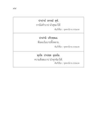 84
ปาปานํํ  อกรณํํ  สุุขํํ.
การไม่่ทำบาป นำสุุขมาให้้.
				 คััมภีีร์์ที่่�มา : ขุุททกนิิกาย ธรรมบท
ปาปานิิ  ปริิวชฺฺชเย.
พึึงละเว้้นบาปทั้้�งหลาย.
					 คััมภีีร์์ที่่�มา : ขุุททกนิิกาย ธรรมบท
ทุุกฺฺโข  ปาปสฺฺส  อุุจฺฺจโย.
ความสั่่�งสมบาป นำทุุกข์์มาให้้.
คััมภีีร์์ที่่�มา : ขุุททกนิิกาย ธรรมบท
 