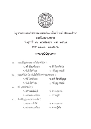 85
ปััญหาและเฉลยวิิชาธรรม ธรรมศึึกษาชั้้�นตรีี ระดัับประถมศึึกษา
สอบในสนามหลวง
วัันศุุกร์์ที่่�  ๒๒  พฤศจิิกายน  พ.ศ.  ๒๕๖๗
เวลา ๑๓.๐๐ - ๑๓.๕๐ น.
๑.	ธรรมมีีอุุปการะมาก ได้้แก่่ข้้อใด ?
		 ก. สติิ สััมปชััญญะ ข. หิิริิ โอตตััปปะ
		 ค. ขัันติิ โสรััจจะ ง. กตััญญูู กตเวทีี
๒. 	ธรรมข้้อใด ป้้องกัันไม่่ให้้เกิิดความประมาท ?
		 ก. หิิริิ โอตตััปปะ ข. สติิ สััมปชััญญะ
		 ค. ขัันติิ โสรััจจะ ง. กตััญญูู กตเวทีี
๓. สติิ แปลว่่าอะไร ?
		ก. ความระลึึกได้้ ข. ความอดทน
		 ค. ความสงบเสงี่่�ยม ง. ความรู้้�ตััว
๔. 	สััมปชััญญะ แปลว่่าอะไร ?
		 ก. ความระลึึกได้้ ข. ความอดทน
		 ค. ความสงบเสงี่่�ยม ง. ความรู้้�ตััว
 