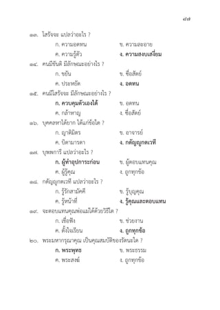 87
๑๓. โสรััจจะ แปลว่่าอะไร ?
		 ก. ความอดทน ข. ความละอาย
		 ค. ความรู้้�ตััว ง. ความสงบเสงี่่�ยม
๑๔. คนมีีขัันติิ มีีลัักษณะอย่่างไร ?
		 ก. ขยััน ข. ซื่่�อสััตย์์
		 ค. ประหยััด ง. อดทน
๑๕. คนมีีโสรััจจะ มีีลัักษณะอย่่างไร ?
ก. ควบคุุมตััวเองได้้ ข. อดทน
		 ค. กล้้าหาญ ง. ซื่่�อสััตย์์
๑๖. 	บุุคคลหาได้้ยาก ได้้แก่่ข้้อใด ?
		 ก. ญาติิมิิตร ข. อาจารย์์
		 ค. บิิดามารดา ง. กตััญญููกตเวทีี
๑๗. 	บุุพพการีี แปลว่่าอะไร ?
		ก. ผู้้�ทำอุุปการะก่่อน ข. ผู้้�ตอบแทนคุุณ
		 ค. ผู้้�รู้้�คุุณ ง. ถููกทุุกข้้อ
๑๘. กตััญญููกตเวทีี แปลว่่าอะไร ?
		 ก. รู้้�รัักสามััคคีี ข. รู้้�บุุญคุุณ
		 ค. รู้้�หน้้าที่่�	 ง. รู้้�คุุณและตอบแทน
๑๙. จะตอบแทนคุุณพ่่อแม่่ได้้ด้้วยวิิธีีใด ?
		 ก. เชื่่�อฟััง ข. ช่่วยงาน
		 ค. ตั้้�งใจเรีียน ง. ถููกทุุกข้้อ
๒๐. พระมหากรุุณาคุุณ เป็็นคุุณสมบััติิของรััตนะใด ?
		ก. พระพุุทธ ข. พระธรรม
		 ค. พระสงฆ์์ ง. ถููกทุุกข้้อ
 