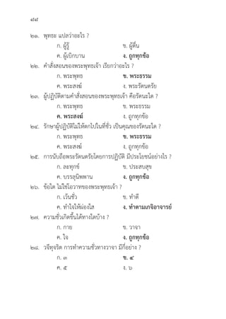 88
๒๑. 	พุุทธะ แปลว่่าอะไร ?
		 ก. ผู้้�รู้้�	 ข. ผู้้�ตื่่�น
		 ค. ผู้้�เบิิกบาน ง. ถููกทุุกข้้อ
๒๒. คำสั่่�งสอนของพระพุุทธเจ้้า เรีียกว่่าอะไร ?
		 ก. พระพุุทธ	 ข. พระธรรม
		 ค. พระสงฆ์์ ง. พระรััตนตรััย
๒๓. ผู้้�ปฏิิบััติิตามคำสั่่�งสอนของพระพุุทธเจ้้า คืือรััตนะใด ?
		 ก. พระพุุทธ	 ข. พระธรรม
		ค. พระสงฆ์์ ง. ถููกทุุกข้้อ
๒๔. 	รัักษาผู้้�ปฏิิบััติิไม่่ให้้ตกไปในที่่�ชั่่�ว เป็็นคุุณของรััตนะใด ?
		 ก. พระพุุทธ	 ข. พระธรรม
		 ค. พระสงฆ์์ ง. ถููกทุุกข้้อ
๒๕. การนัับถืือพระรััตนตรััยโดยการปฏิิบััติิ มีีประโยชน์์อย่่างไร ?
		 ก. ละทุุกข์์ ข. ประสบสุุข
		 ค. บรรลุุนิิพพาน ง. ถููกทุุกข้้อ
๒๖.	ข้้อใด ไม่่ใช่่โอวาทของพระพุุทธเจ้้า ?
		 ก. เว้้นชั่่�ว ข. ทำดีี
		 ค. ทำใจให้้ผ่่องใส ง. ทำตามเกจิิอาจารย์์
๒๗. ความชั่่�วเกิิดขึ้้�นได้้ทางใดบ้้าง ?
		 ก. กาย ข. วาจา
		 ค. ใจ ง. ถููกทุุกข้้อ
๒๘. วจีีทุุจริิต การทำความชั่่�วทางวาจา มีีกี่่�อย่่าง ?
		 ก. ๓ ข. ๔
		 ค. ๕ ง. ๖
 