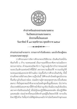 9
คำปราศรััยแม่่กองธรรมสนามหลวง
วัันเปิิดสอบธรรมสนามหลวง
นัักธรรมชั้้�นโทและเอก
วัันอาทิิตย์์ ที่่� ๑๗ พฤศจิิกายน พุุทธศัักราช ๒๕๖๗
ท่่านประธานอำนวยการ กรรมการกำกัับห้้องสอบ และนัักเรีียนผู้้�สอบ
ธรรมสนามหลวงทุุกรููป
การศึึกษาและการจััดการศึึกษาพระปริิยััติิธรรม เป็็นพัันธกิิจหนึ่่�งใน
พัันธกิิจทั้้�ง ๖ ด้้าน ของคณะสงฆ์์ เป็็นภารธุุระที่่�ต้้องอาศััยความร่่วมมืือจาก
หลายภาคส่่วน เจ้้าคณะพระสัังฆาธิิการ ในฐานะผู้้�บริิหารกิิจการคณะสงฆ์์
จะละเว้้นเพิิกเฉยต่่อหน้้าที่่�นี้้�มิิได้้ เพราะความเสื่่�อมก็็ดีี ความเจริิญก็็ดีี
ของคณะสงฆ์์และของชาติิบ้้านเมืือง ย่่อมขึ้้�นกัับการศึึกษาเป็็นสำคััญ ทั้้�งนี้้�
ท่่านทั้้�งหลายที่่�เข้้าสอบวััดความรู้้�ในวัันนี้้� ได้้ศึึกษาสำเร็็จหลัักสููตรนัักธรรม
ชั้้�นตรีีมาแล้้วเป็็นอย่่างน้้อย ย่่อมมีีความรู้้�ทางพระพุุทธศาสนาเบื้้�องต้้นพอ
สมควร ทั้้�งยัังอุุตสาหะเข้้าศึึกษาอบรมในหลัักสููตรชั้้�นสููงขึ้้�นจนจบ นัับว่่าท่่าน
เป็็นบรรพชิิตในพระศาสนานี้้�ที่่�ทำหน้้าที่่�อย่่างถููกต้้อง คืือเมื่่�อบวชแล้้วต้้องเรีียน
เพราะหากไม่่เรีียนย่่อมไม่่รู้้� เมื่่�อไม่่รู้้�ย่่อมปฏิิบััติิผิิดและสอนผิิด เมื่่�อปฏิิบััติิผิิด
และสอนผิิด ย่่อมนำพาทั้้�งตนเองให้้ตกต่่ำและผู้้�อื่่�นก็็พลอยวิิบััติิ กลายเป็็น
มิิจฉาทิิฐิิไปด้้วย วัันนี้้�ทุุกท่่านได้้พิิสููจน์์ตนเองแล้้วว่่าท่่านไม่่เป็็นพระภิิกษุุสามเณร
 
