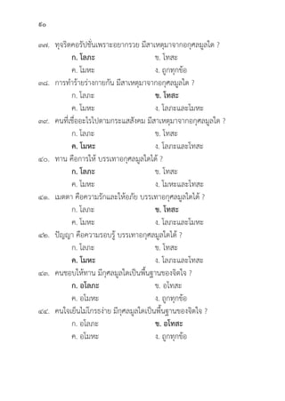90
๓๗.	ทุุจริิตคอรััปชั่่�นเพราะอยากรวย มีีสาเหตุุมาจากอกุุศลมููลใด ?
		ก. โลภะ ข. โทสะ
		 ค. โมหะ ง. ถููกทุุกข้้อ
๓๘. การทำร้้ายร่่างกายกััน มีีสาเหตุุมาจากอกุุศลมููลใด ?
		 ก. โลภะ ข. โทสะ
		 ค. โมหะ ง. โลภะและโมหะ
๓๙. คนที่่�เชื่่�ออะไรไปตามกระแสสัังคม มีีสาเหตุุมาจากอกุุศลมููลใด ?
		 ก. โลภะ ข. โทสะ
		ค. โมหะ ง. โลภะและโทสะ
๔๐. ทาน คืือการให้้ บรรเทาอกุุศลมููลใดได้้ ?
		ก. โลภะ ข. โทสะ
		 ค. โมหะ ง. โมหะและโทสะ
๔๑. เมตตา คืือความรัักและให้้อภััย บรรเทาอกุุศลมููลใดได้้ ?
		 ก. โลภะ ข. โทสะ
		 ค. โมหะ ง. โลภะและโมหะ
๔๒. 	ปััญญา คืือความรอบรู้้� บรรเทาอกุุศลมููลใดได้้ ?
		 ก. โลภะ ข. โทสะ
		ค. โมหะ ง. โลภะและโทสะ
๔๓. คนชอบให้้ทาน มีีกุุศลมููลใดเป็็นพื้้�นฐานของจิิตใจ ?
		ก. อโลภะ ข. อโทสะ
		 ค. อโมหะ ง. ถููกทุุกข้้อ
๔๔. คนใจเย็็นไม่่โกรธง่่าย มีีกุุศลมููลใดเป็็นพื้้�นฐานของจิิตใจ ?
		 ก. อโลภะ ข. อโทสะ
		 ค. อโมหะ ง. ถููกทุุกข้้อ
 