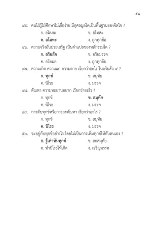 91
๔๕. คนใฝ่่รู้้�ใฝ่่ศึึกษาไม่่เชื่่�อง่่าย มีีกุุศลมููลใดเป็็นพื้้�นฐานของจิิตใจ ?
		 ก. อโลภะ ข. อโทสะ
		ค. อโมหะ ง. ถููกทุุกข้้อ
๔๖. ความจริิงอัันประเสริิฐ เป็็นคำแปลของหลัักรรมใด ?
		ก. อริิยสััจ ข. อริิยมรรค
		 ค. อริิยผล ง. ถููกทุุกข้้อ
๔๗. ความเกิิด ความแก่่ ความตาย เรีียกว่่าอะไร ในอริิยสััจ ๔ ?
		ก. ทุุกข์์ ข. สมุุทััย
		 ค. นิิโรธ	 ง. มรรค
๔๘. 	ตััณหา ความทะยานอยาก เรีียกว่่าอะไร ?
		 ก. ทุุกข์์ ข. สมุุทััย
		 ค. นิิโรธ	 ง. มรรค
๔๙. การดัับทุุกข์์หรืือการละตััณหา เรีียกว่่าอะไร ?
		 ก. ทุุกข์์ ข. สมุุทััย
		ค. นิิโรธ ง. มรรค
๕๐. จะอยู่่�กัับทุุกข์์อย่่างไร โดยไม่่เป็็นการเพิ่่�มทุุกข์์ให้้กัับตนเอง ?
		ก. รู้้�เท่่าทัันทุุกข์์ ข. ละสมุุทััย
		 ค. ทำนิิโรธให้้เกิิด ง. เจริิญมรรค
 
