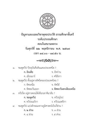 92
ปััญหาและเฉลยวิิชาพุุทธประวััติิ ธรรมศึึกษาชั้้�นตรีี
ระดัับประถมศึึกษา
สอบในสนามหลวง
วัันศุุกร์์ที่่�  ๒๒  พฤศจิิกายน  พ.ศ.  ๒๕๖๗
เวลา ๑๔.๐๐ - ๑๔.๕๐ น.
๑. ชมพููทวีีป ปััจจุุบัันคืือดิินแดนประเทศใด ?
ก. อิินเดีีย ข. อิิหร่่าน
		 ค. เมีียนมาร์์ ง. ศรีีลัังกา
๒. ชมพููทวีีป ตั้้�งอยู่่�ทางทิิศใดของประเทศไทย ?
		 ก. ทิิศเหนืือ ข. ทิิศใต้้
		 ค. ทิิศตะวัันออก ง. ทิิศตะวัันตกเฉีียงเหนืือ
๓. ทวีีปใด อยู่่�ทางตอนใต้้เทืือกเขาหิิมาลััย ?
		ก. ชมพููทวีีป  ข. ทวีีปยุุโรป
		 ค. ทวีีปอเมริิกา ง. ทวีีปแอฟริิกา
๔. ชมพููทวีีป แบ่่งลัักษณะทางภููมิิศาสตร์์เป็็นกี่่�ส่่วน ?
		ก. ๒ ส่่วน ข. ๓ ส่่วน
		 ค. ๔ ส่่วน ง. ๕ ส่่วน
 