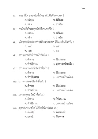 93
๕. ชนชาติิใด อพยพไปตั้้�งถิ่่�นฐานในปััจจัันตชนบท ?
		 ก. อริิยกะ ข. มิิลัักขะ
		 ค. ทมิิฬ ง. อาหรัับ
๖. คนถิ่่�นเดิิมในชมพููทวีีป คืือชนชาติิใด ?
		 ก. อริิยกะ ข. มิิลัักขะ
		 ค. ทมิิฬ ง. อาหรัับ
๗. เมื่่�อชาวอริิยกะปกครองมััธยมประเทศ ได้้แบ่่งเป็็นกี่่�แคว้้น ?
		 ก. ๑๔ ข. ๑๕
ค.  ๑๖ ง. ๒๐
๘. วรรณะกษััตริิย์์ ทำหน้้าที่่�อะไร ?
		 ก. ค้้าขาย ข. ใช้้แรงงาน
		 ค. ทำพิิธีีกรรม ง. ปกครองบ้้านเมืือง
๙. วรรณะพราหมณ์์ มีีหน้้าที่่�อะไร ?
		 ก. ค้้าขาย ข. ใช้้แรงงาน
		ค. ทำพิิธีีกรรม ง. ปกครองบ้้านเมืือง
๑๐. วรรณะแพศย์์ มีีหน้้าที่่�อะไร ?
		ก. ค้้าขาย ข. ใช้้แรงงาน
		 ค. ทำพิิธีีกรรม ง. ปกครองบ้้านเมืือง
๑๑. วรรณะศููทร มีีหน้้าที่่�อะไร ?
		 ก. ค้้าขาย ข. ใช้้แรงงาน
		 ค. ทำพิิธีีกรรม ง. ปกครองบ้้านเมืือง
๑๒.	บุุคคลประเภทใด ไม่่จััดเข้้าในวรรณะ ๔ ?
		 ก. กษััตริิย์์ ข. พราหมณ์์
		 ค. แพศย์์ ง. จััณฑาล
 