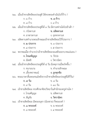 95
๒๑. เมื่่�อเจ้้าชายสิิทธััตถะประสููติิ ได้้ทรงพระดำเนิินไปกี่่�ก้้าว ?
		 ก. ๖ ก้้าว ข. ๗ ก้้าว
		 ค. ๘ ก้้าว ง. ๙ ก้้าว
๒๒. เมื่่�อเจ้้าชายสิิทธััตถะประสููติิได้้ ๓ วััน มีีดาบสท่่านใดไปเข้้าเฝ้้า ?
		 ก. กบิิลดาบส ข. อสิิตดาบส
		 ค. อาฬารดาบส ง. อุุททกดาบส
๒๓. อสิิตดาบสทำนายพระลัักษณะเจ้้าชายสิิทธััตถะไว้้กี่่�ประการ ?
		ก. ๒ ประการ ข. ๓ ประการ
		 ค. ๔ ประการ ง. ๕ ประการ
๒๔. พราหมณ์์ใด ทำนายว่่าเจ้้าชายสิิทธััตถะจะเสด็็จออกบวชแน่่นอน ?
		ก. โกณฑััญญะ ข. วััปปะ
		 ค. อััสสชิิ ง. วิิศวามิิตร
๒๕. เมื่่�อเจ้้าชายสิิทธััตถะประสููติิได้้ ๕ วััน มีีเหตุุการณ์์ใดเกิิดขึ้้�น ?
		 ก. ขนานนาม ข. ทำนายลัักษณะ
		 ค. เลี้้�ยงพราหมณ์์ ง. ถููกทุุกข้้อ
๒๖. พระมารดาสิ้้�นพระชนม์์หลัังจากเจ้้าชายสิิทธััตถะประสููติิได้้กี่่�วััน?
		ก. ๗ วััน ข. ๘ วััน
		 ค. ๙ วััน ง. ๑๐ วััน
๒๗. เจ้้าชายสิิทธััตถะ ทรงศึึกษาศิิลปวิิทยาในสำนัักของครููท่่านใด ?
		 ก. โกณฑััญญะ ข. อสิิตดาบส
		 ค. สััญชััย ง. วิิศวามิิตร
๒๘. เจ้้าชายสิิทธััตถะ มีีพระอนุุชา (น้้องชาย) กี่่�พระองค์์ ?
		ก. ๑ พระองค์์ ข. ๒ พระองค์์
		 ค. ๓ พระองค์์ ง. ๔ พระองค์์
 