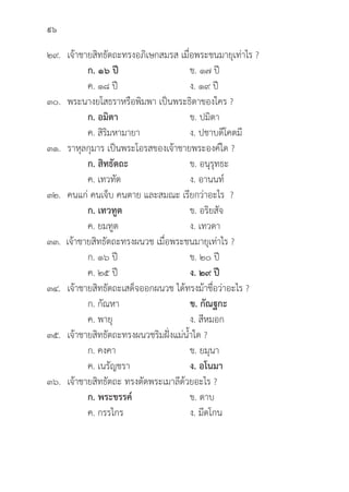 96
๒๙. เจ้้าชายสิิทธััตถะทรงอภิิเษกสมรส เมื่่�อพระชนมายุุเท่่าไร ?
		ก. ๑๖ ปีี ข. ๑๗ ปีี
		 ค. ๑๘ ปีี ง. ๑๙ ปีี
๓๐. พระนางยโสธราหรืือพิิมพา เป็็นพระธิิดาของใคร ?
		ก. อมิิตา ข. ปมิิตา
		 ค. สิิริิมหามายา ง. ปชาบดีีโคตมีี
๓๑. ราหุุลกุุมาร เป็็นพระโอรสของเจ้้าชายพระองค์์ใด ?
		ก. สิิทธััตถะ ข. อนุุรุุทธะ
		 ค. เทวทััต ง. อานนท์์
๓๒. คนแก่่ คนเจ็็บ คนตาย และสมณะ เรีียกว่่าอะไร ?
		ก. เทวทููต ข. อริิยสััจ
		 ค. ยมทููต ง. เทวดา
๓๓. เจ้้าชายสิิทธััตถะทรงผนวช เมื่่�อพระชนมายุุเท่่าไร ?
		 ก. ๑๖ ปีี ข. ๒๐ ปีี
		 ค. ๒๕ ปีี ง. ๒๙ ปีี
๓๔. เจ้้าชายสิิทธััตถะเสด็็จออกผนวช ได้้ทรงม้้าชื่่�อว่่าอะไร ?
		 ก. กััณหา ข. กััณฐกะ
		 ค. พายุุ ง. สีีหมอก
๓๕. เจ้้าชายสิิทธััตถะทรงผนวชริิมฝั่่�งแม่่น้้ำใด ?
		 ก. คงคา ข. ยมุุนา
		 ค. เนรััญชรา ง. อโนมา
๓๖. เจ้้าชายสิิทธััตถะ ทรงตััดพระเมาลีีด้้วยอะไร ?
		ก. พระขรรค์์ ข. ดาบ
		 ค. กรรไกร ง. มีีดโกน
 