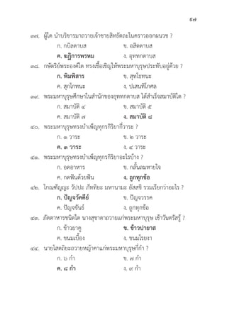 97
๓๗. ผู้้�ใด นำบริิขารมาถวายเจ้้าชายสิิทธััตถะในคราวออกผนวช ?
		 ก. กบิิลดาบส ข. อสิิตดาบส
		ค. ฆฏิิการพรหม ง. อุุททกดาบส
๓๘. กษััตริิย์์พระองค์์ใด ทรงเชื้้�อเชิิญให้้พระมหาบุุรุุษประทัับอยู่่�ด้้วย ?
		ก. พิิมพิิสาร ข. สุุทโธทนะ
		 ค. สุุกโกทนะ ง. ปเสนทิิโกศล
๓๙. พระมหาบุุรุุษศึึกษาในสำนัักของอุุททกดาบส ได้้สำเร็็จสมาบััติิใด ?
		 ก. สมาบััติิ ๔ ข. สมาบััติิ ๕
		 ค. สมาบััติิ ๗ ง. สมาบััติิ ๘
๔๐. พระมหาบุุรุุษทรงบำเพ็็ญทุุกรกิิริิยากี่่�วาระ ?
		 ก. ๑ วาระ ข. ๒ วาระ
		ค. ๓ วาระ ง. ๔ วาระ
๔๑. พระมหาบุุรุุษทรงบำเพ็็ญทุุกรกิิริิยาอะไรบ้้าง ?
		 ก. อดอาหาร ข. กลั้้�นลมหายใจ
		 ค. กดฟัันด้้วยฟััน ง. ถููกทุุกข้้อ
๔๒. โกณฑััญญะ วััปปะ ภััททิิยะ มหานามะ อััสสชิิ รวมเรีียกว่่าอะไร ?
		ก. ปััญจวััคคีีย์์ ข. ปััญจวรรค
		 ค. ปััญจขัันธ์์ ง. ถููกทุุกข้้อ
๔๓. ภััตตาหารชนิิดใด นางสุุชาดาถวายแก่่พระมหาบุุรุุษ เช้้าวัันตรััสรู้้� ?
		 ก. ข้้าวยาคูู	 ข. ข้้าวปายาส
		 ค. ขนมเบื้้�อง ง. ขนมโรยงา
๔๔. นายโสตถิิยะถวายหญ้้าคาแก่่พระมหาบุุรุุษกี่่�กำ ?
		 ก. ๖ กำ ข. ๗ กำ
		ค. ๘ กำ ง. ๙ กำ
 