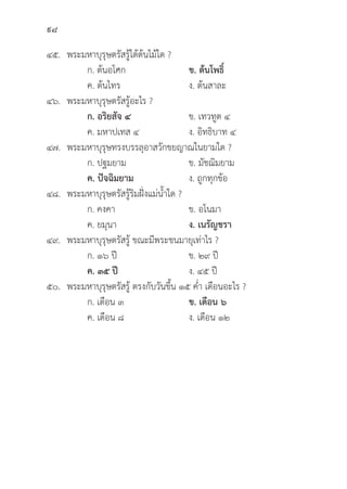 98
๔๕. พระมหาบุุรุุษตรััสรู้้�ใต้้ต้้นไม้้ใด ?
		 ก. ต้้นอโศก ข. ต้้นโพธิ์์�
		 ค. ต้้นไทร ง. ต้้นสาละ
๔๖. พระมหาบุุรุุษตรััสรู้้�อะไร ?
		ก. อริิยสััจ ๔ ข. เทวทููต ๔
		 ค. มหาปเทส ๔ ง. อิิทธิิบาท ๔
๔๗. พระมหาบุุรุุษทรงบรรลุุอาสวัักขยญาณในยามใด ?
		 ก. ปฐมยาม ข. มััชฌิิมยาม
		ค. ปััจฉิิมยาม ง. ถููกทุุกข้้อ
๔๘. พระมหาบุุรุุษตรััสรู้้�ริิมฝั่่�งแม่่น้้ำใด ?
		 ก. คงคา ข. อโนมา
		 ค. ยมุุนา ง. เนรััญชรา
๔๙. พระมหาบุุรุุษตรััสรู้้� ขณะมีีพระชนมายุุเท่่าไร ?
		 ก. ๑๖ ปีี ข. ๒๙ ปีี
		ค. ๓๕ ปีี ง. ๔๕ ปีี
๕๐. พระมหาบุุรุุษตรััสรู้้� ตรงกัับวัันขึ้้�น ๑๕ ค่่ำ เดืือนอะไร ?
		 ก. เดืือน ๓ ข. เดืือน ๖
		 ค. เดืือน ๘ ง. เดืือน ๑๒
 