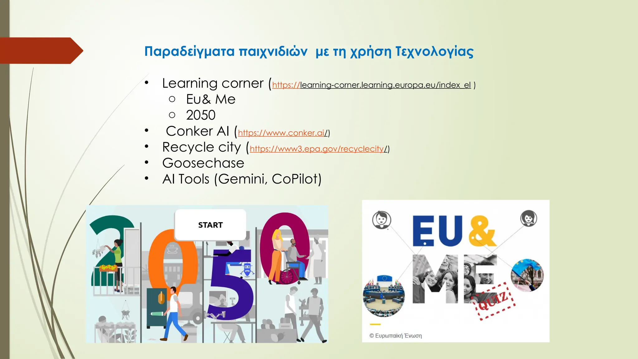 Παραδείγματα παιχνιδιών με τη χρήση Τεχνολογίας
• Learning corner (https://learning-corner.learning.europa.eu/index_el )
o Eu& Me
o 2050
• Conker AI (https://www.conker.ai/)
• Recycle city (https://www3.epa.gov/recyclecity/)
• Goosechase
• AI Tools (Gemini, CoPilot)
 