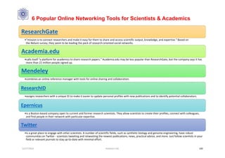 6 Popular Online Networking Tools for Scientists & Academics
ResearchGate
•“mission is to connect researchers and make it easy for them to share and access scientific output, knowledge, and expertise.” Based on
the Nature survey, they seem to be leading the pack of research-oriented social networks.
Academia.edu
•calls itself “a platform for academics to share research papers.” Academia.edu may be less popular than ResearchGate, but the company says it has
more than 21 million people signed up.
Mendeley
•combines an online reference manager with tools for online sharing and collaboration.
ResearchID
•assigns researchers with a unique ID to make it easier to update personal profiles with new publications and to identify potential collaborators.
Epernicus
•is a Boston-based company open to current and former research scientists. They allow scientists to create their profiles, connect with colleagues,
and find people in their network with particular expertise.
Twitter
•is a great place to engage with other scientists. A number of scientific fields, such as synthetic biology and genome engineering, have robust
communities on Twitter - scientists tweeting and retweeting the newest publications, news, practical advice, and more. Just follow scientists in your
field or relevant journals to stay up-to-date with minimal effort.
12/27/2016 Hashemi S.M. 100
 