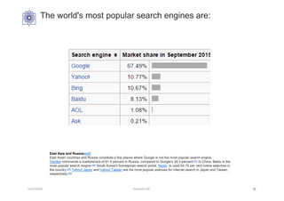 The world's most popular search engines are:
12/27/2016 Hashemi S.M. 11
East Asia and Russia[edit]
East Asian countries and Russia constitute a few places where Google is not the most popular search engine.
Yandex commands a marketshare of 61.9 percent in Russia, compared to Google's 28.3 percent.[21] In China, Baidu is the
most popular search engine.[22] South Korea's homegrown search portal, Naver, is used for 70 per cent online searches in
the country.[23] Yahoo! Japan and Yahoo! Taiwan are the most popular avenues for internet search in Japan and Taiwan,
respectively.[24]
 