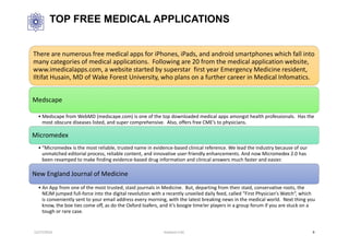 TOP FREE MEDICAL APPLICATIONS
There are numerous free medical apps for iPhones, iPads, and android smartphones which fall into
many categories of medical applications. Following are 20 from the medical application website,
www.imedicalapps.com, a website started by superstar first year Emergency Medicine resident,
Iltifat Husain, MD of Wake Forest University, who plans on a further career in Medical Infomatics.
Medscape
• Medscape from WebMD (medscape.com) is one of the top downloaded medical apps amongst health professionals. Has the
most obscure diseases listed, and super comprehensive. Also, offers free CME’s to physicians.
Micromedex
• “Micromedex is the most reliable, trusted name in evidence-based clinical reference. We lead the industry because of our
unmatched editorial process, reliable content, and innovative user-friendly enhancements. And now Micromedex 2.0 has
been revamped to make finding evidence-based drug information and clinical answers much faster and easier.
New England Journal of Medicine
• An App from one of the most trusted, staid journals in Medicine. But, departing from their staid, conservative roots, the
NEJM jumped full-force into the digital revolution with a recently unveiled daily feed, called “First Physician’s Watch“, which
is conveniently sent to your email address every morning, with the latest breaking news in the medical world. Next thing you
know, the boe ties come off, as do the Oxford loafers, and it’s boogie time!er players in a group forum if you are stuck on a
tough or rare case.
12/27/2016 Hashemi S.M. 9
 