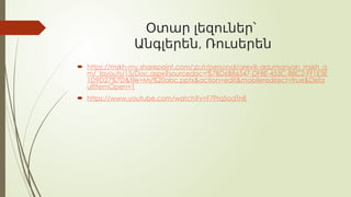 Օտար լեզուներ՝
,
Անգլերեն Ռուսերեն
 https://mskh-my.sharepoint.com/:p:/r/personal/arevik-arzumanyan_mskh_a
m/_layouts/15/Doc.aspx?sourcedoc=%7BD6B86547-DF8E-453C-88C2-FF1E3E
1D9D27%7D&file=My%20abc.pptx&action=edit&mobileredirect=true&Defa
ultItemOpen=1
 https://www.youtube.com/watch?v=F7PrqSodTn8
 