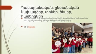 ,
Դասարանական ընտանեկան
, , ,
նախագծեր տոներ ծեսեր
համերգներ
 ,
Մասնակցում ենք տարբեր նախագծերի՝ Զատկի ծես Համբարձման
, ,
ծես Տյառընդառաջ խաղում ենք ազգային խաղեր․․․․
 Տե՛ս հղումը
 